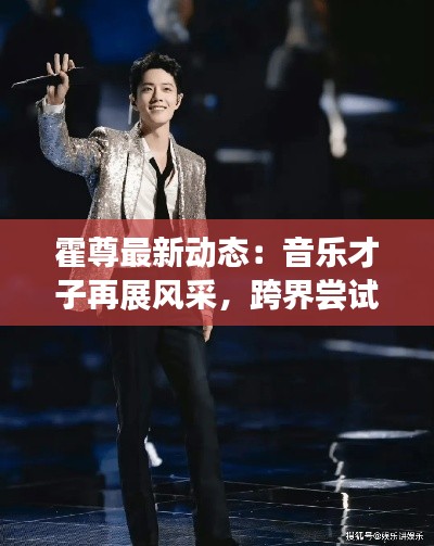 霍尊最新动态:音乐才子再展风采,跨界尝试引关注