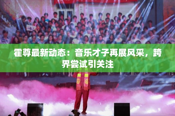 霍尊最新动态:音乐才子再展风采,跨界尝试引关注