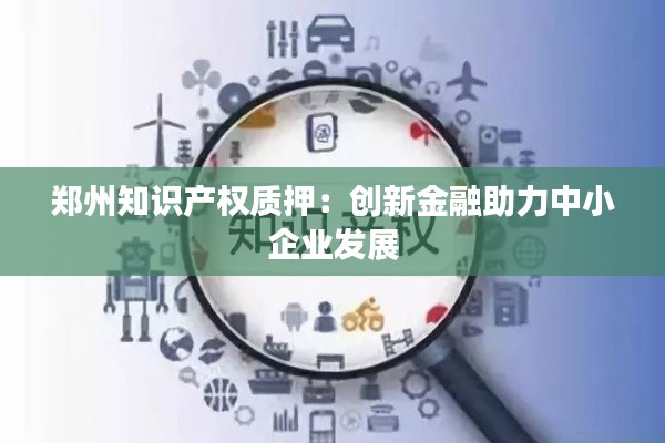 郑州知识产权质押:创新金融助力中小企业发展