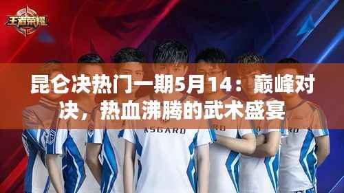 昆仑决热门一期5月14:巅峰对决,热血沸腾的武术盛宴