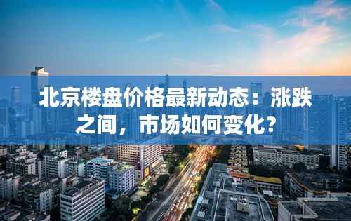 北京楼盘价格最新动态:涨跌之间,市场如何变化?