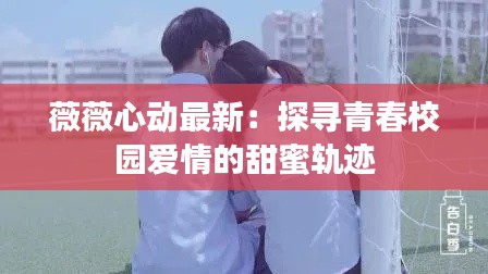 薇薇心动最新:探寻青春校园爱情的甜蜜轨迹
