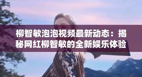 柳智敏泡泡视频最新动态:揭秘网红柳智敏的全新娱乐体验