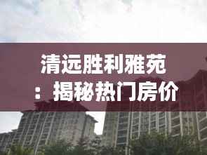 清远胜利雅苑:揭秘热门房价背后的故事