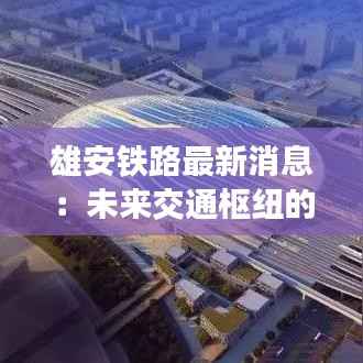 雄安铁路最新消息:未来交通枢纽的崛起