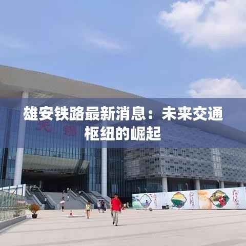 雄安铁路最新消息:未来交通枢纽的崛起