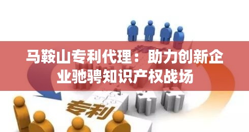 马鞍山专利代理:助力创新企业驰骋知识产权战场