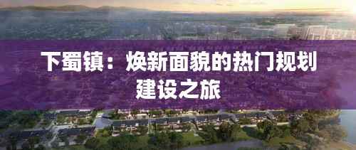 下蜀镇:焕新面貌的热门规划建设之旅