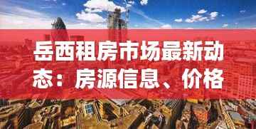 岳西租房市场最新动态:房源信息、价格走势及租赁趋势分析