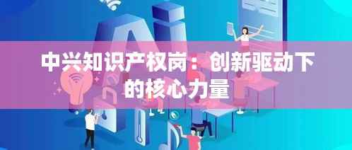 中兴知识产权岗:创新驱动下的核心力量