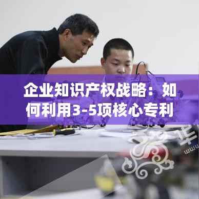 企业知识产权战略:如何利用3-5项核心专利提升竞争力