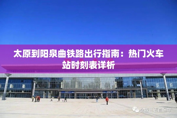 太原到阳泉曲铁路出行指南:热门火车站时刻表详析