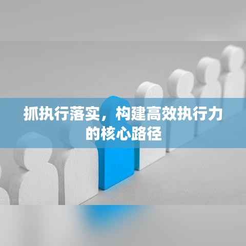 抓执行落实,构建高效执行力的核心路径