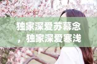 独家深爱苏幕念,独家深爱寒浅陌香百度云