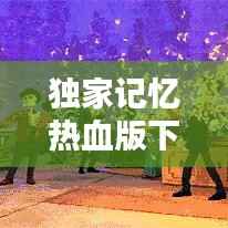 独家记忆热血版下载,独家记忆完整视频