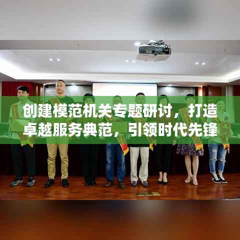 创建模范机关专题研讨,打造卓越服务典范,引领时代先锋典范之路