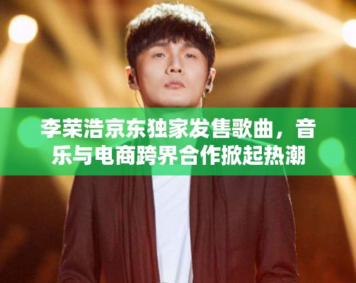 李荣浩京东独家发售歌曲,音乐与电商跨界合作掀起热潮
