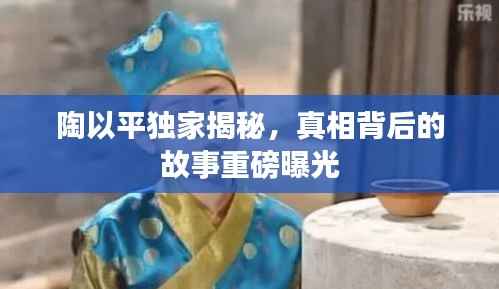 陶以平独家揭秘,真相背后的故事重磅曝光