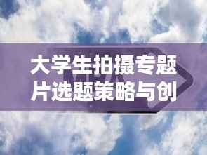 大学生拍摄专题片选题策略与创作思考,深度挖掘与创意无限