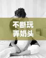 不断玩弄奶头高潮西幻,