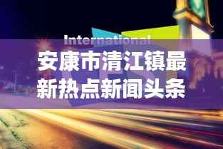 安康市清江镇最新热点新闻头条速递