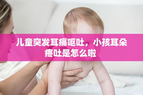 儿童突发耳痛呕吐,小孩耳朵疼吐是怎么啦