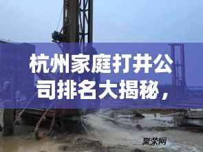 杭州家庭打井公司排名大揭秘,专业团队打造优质服务榜单