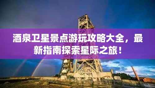 酒泉卫星景点游玩攻略大全,最新指南探索星际之旅!