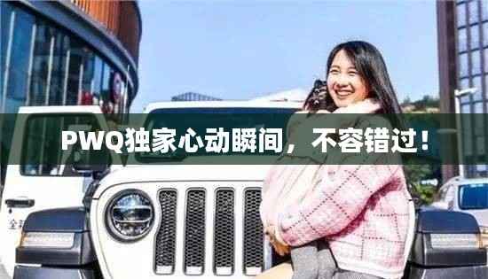 PWQ独家心动瞬间,不容错过!