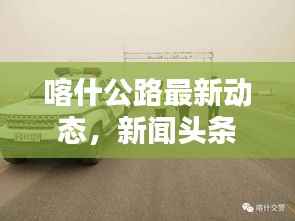 喀什公路最新动态,新闻头条汇总