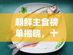 朝鲜主食榜单揭晓,十大热门美食排名!