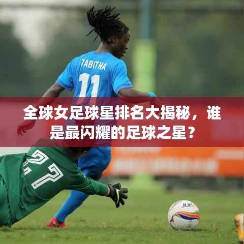 全球女足球星排名大揭秘,谁是最闪耀的足球之星?