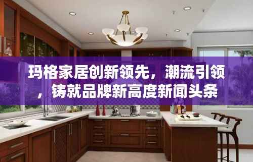 玛格家居创新领先,潮流引领,铸就品牌新高度新闻头条