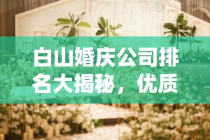 白山婚庆公司排名大揭秘,优质婚庆公司推荐与排名榜单!