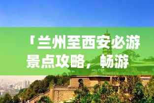 「兰州至西安必游景点攻略,畅游丝路之旅!」