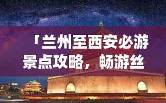 「兰州至西安必游景点攻略,畅游丝路之旅!」