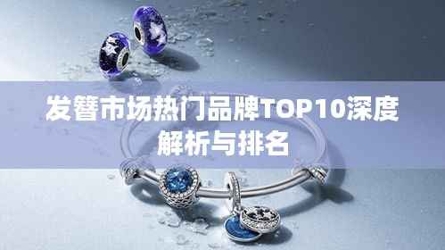 发簪市场热门品牌TOP10深度解析与排名