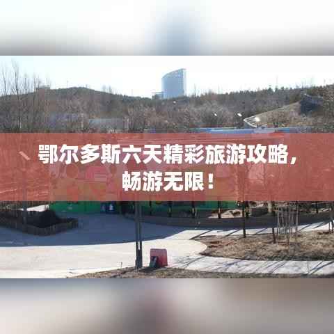 鄂尔多斯六天精彩旅游攻略,畅游无限!