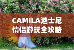 CAMILA迪士尼情侣游玩全攻略,浪漫攻略不容错过!