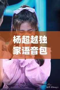 杨超越独家语音包,声音魅力与超越力量,惊艳你的耳朵!