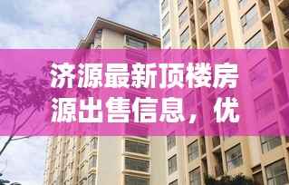 济源最新顶楼房源出售信息,优质房源速览