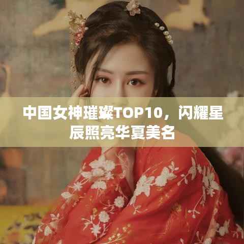 中国女神璀璨TOP10,闪耀星辰照亮华夏美名
