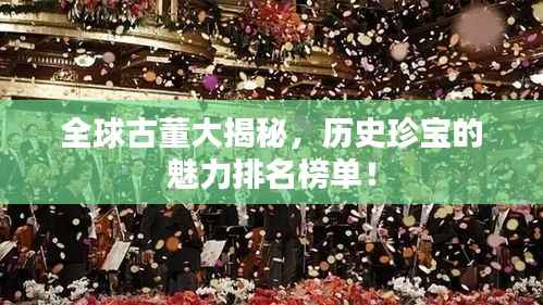 全球古董大揭秘,历史珍宝的魅力排名榜单!