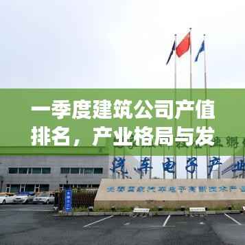 一季度建筑公司产值排名,产业格局与发展趋势深度解析