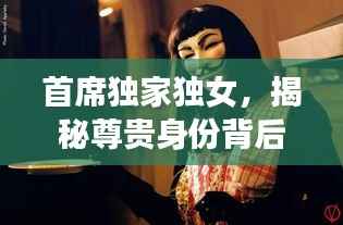 首席独家独女,揭秘尊贵身份背后的神秘面纱