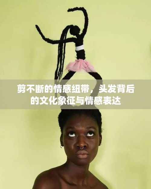 剪不断的情感纽带,头发背后的文化象征与情感表达