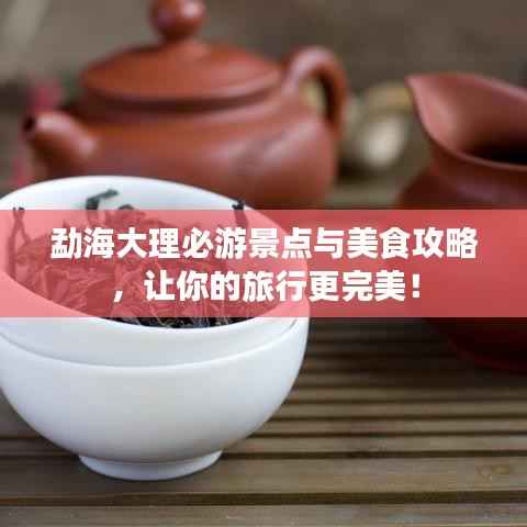 勐海大理必游景点与美食攻略,让你的旅行更完美!