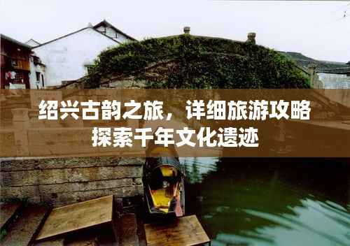 绍兴古韵之旅,详细旅游攻略探索千年文化遗迹