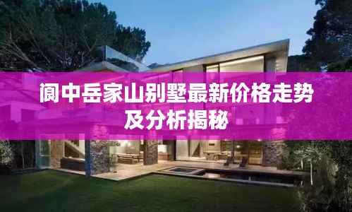 阆中岳家山别墅最新价格走势及分析揭秘