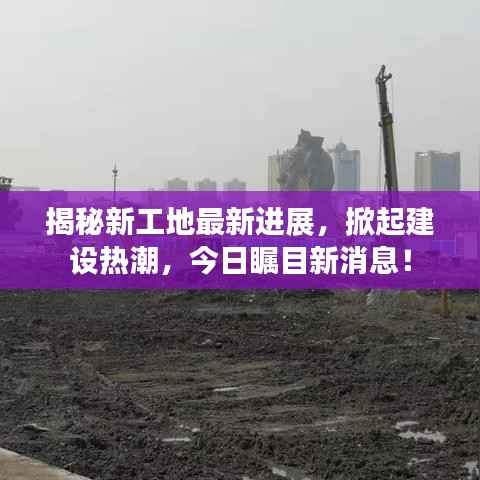 揭秘新工地最新进展,掀起建设热潮,今日瞩目新消息!